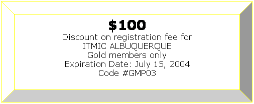Bevel: $100
Discount on registration fee for
ITMIC ALBUQUERQUE
Gold members only
Expiration Date: July 15, 2004
Code #GMP03
